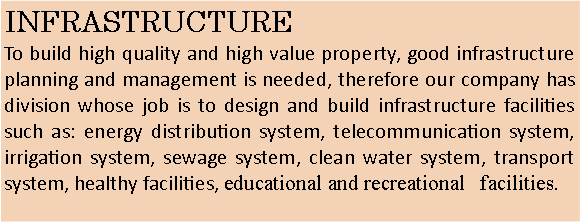 Text Box: INFRASTRUCTURETo build high quality and high value property, good infrastructure planning and management is needed, therefore our company has division whose job is to design and build infrastructure facilities such as: energy distribution system, telecommunication system, irrigation system, sewage system, clean water system, transport system, healthy facilities, educational and recreational   facilities.