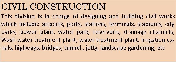 Text Box: CIVIL CONSTRUCTIONThis division is in charge of designing and building civil works which include: airports, ports, stations, terminals, stadiums, city parks, power plant, water park, reservoirs, drainage channels, Wash water treatment plant, water treatment plant, irrigation canals, highways, bridges, tunnel , jetty, landscape gardening, etc
